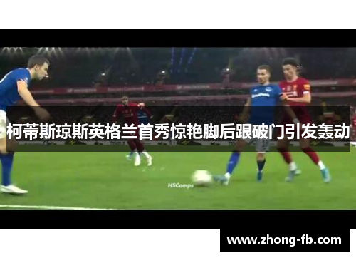 柯蒂斯琼斯英格兰首秀惊艳脚后跟破门引发轰动 柯蒂斯琼斯英格兰首秀惊艳脚后跟破门引发轰动