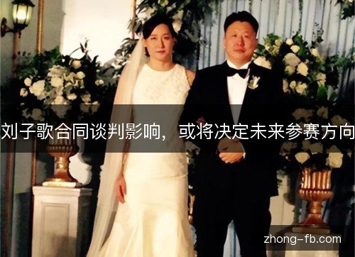 刘子歌合同谈判影响,或将决定未来参赛方向 刘子歌合同谈判影响,或将决定未来参赛方向
