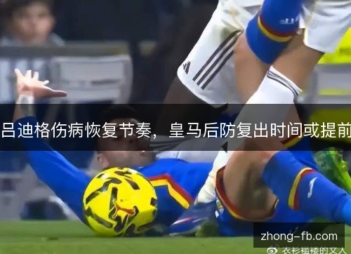 吕迪格伤病恢复节奏,皇马后防复出时间或提前 吕迪格伤病恢复节奏,皇马后防复出时间或提前