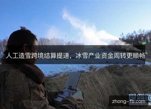 人工造雪跨境结算提速,冰雪产业资金周转更顺畅 人工造雪跨境结算提速,冰雪产业资金周转更顺畅